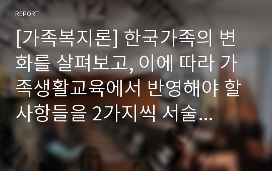 [가족복지론] 한국가족의 변화를 살펴보고, 이에 따라 가족생활교육에서 반영해야 할 사항들을 2가지씩 서술하십시오