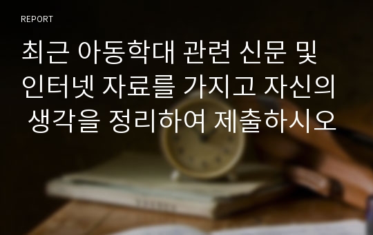 최근 아동학대 관련 신문 및 인터넷 자료를 가지고 자신의 생각을 정리하여 제출하시오