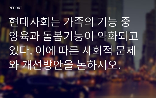 현대사회는 가족의 기능 중 양육과 돌봄기능이 약화되고 있다. 이에 따른 사회적 문제와 개선방안을 논하시오.