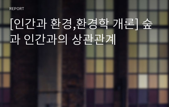 [인간과 환경,환경학 개론] 숲과 인간과의 상관관계