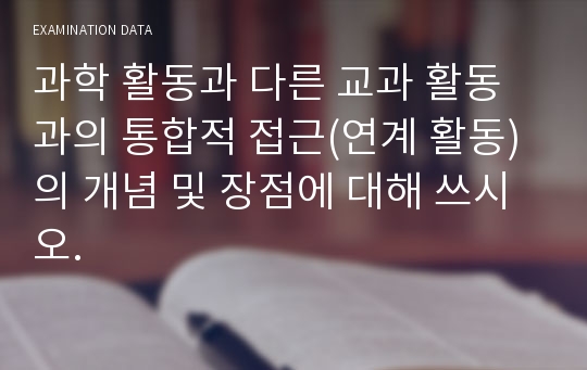 과학 활동과 다른 교과 활동과의 통합적 접근(연계 활동)의 개념 및 장점에 대해 쓰시오.