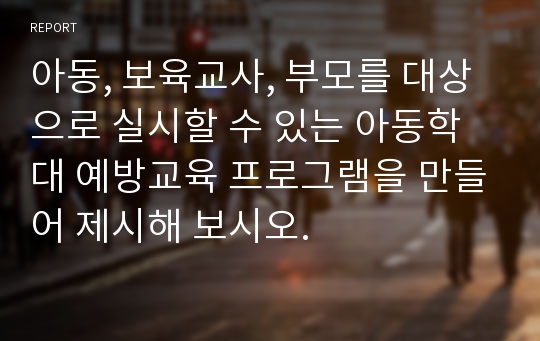 아동, 보육교사, 부모를 대상으로 실시할 수 있는 아동학대 예방교육 프로그램을 만들어 제시해 보시오.