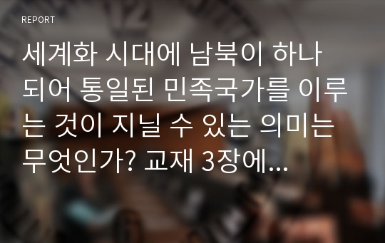 세계화 시대에 남북이 하나 되어 통일된 민족국가를 이루는 것이 지닐 수 있는 의미는 무엇인가? 교재 3장에 서술된 세계화와 국민국가의 운명에 관한 다양한 논의를 참조하면서 남북통일의 필요성 또는 불필요성에 대해 논해 보시오.