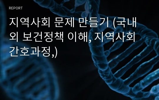 지역사회 문제 만들기 (국내외 보건정책 이해, 지역사회 간호과정,)