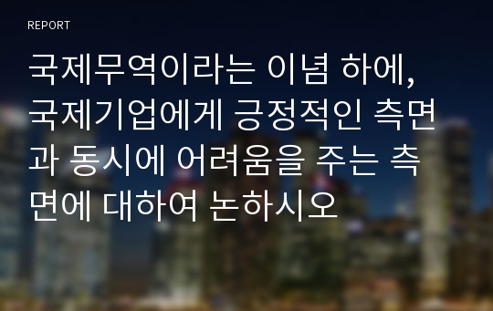 국제무역이라는 이념 하에, 국제기업에게 긍정적인 측면과 동시에 어려움을 주는 측면에 대하여 논하시오