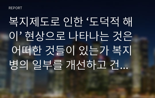 복지제도로 인한 ‘도덕적 해이’ 현상으로 나타나는 것은 어떠한 것들이 있는가 복지병의 일부를 개선하고 건전한 근로의욕을 높이기 위한 근로장려금제도에 관하여 설명하고 성과에 대하여 논의하시오.