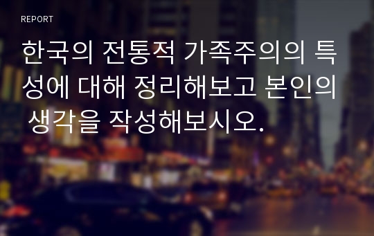 한국의 전통적 가족주의의 특성에 대해 정리해보고 본인의 생각을 작성해보시오.