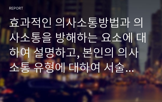 효과적인 의사소통방법과 의사소통을 방해하는 요소에 대하여 설명하고, 본인의 의사소통 유형에 대하여 서술하시오