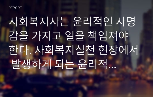 사회복지사는 윤리적인 사명감을 가지고 일을 책임져야 한다. 사회복지실천 현장에서 발생하게 되는 윤리적 문제와 윤리적 딜레마의 상황에 대하여 토론하시오