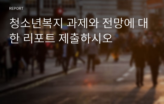 청소년복지 과제와 전망에 대한 리포트 제출하시오