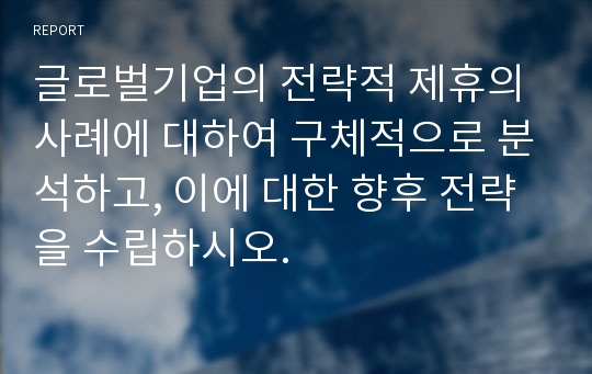 글로벌기업의 전략적 제휴의 사례에 대하여 구체적으로 분석하고, 이에 대한 향후 전략을 수립하시오.