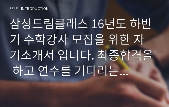 삼성드림클래스 16년도 하반기 수학강사 모집을 위한 자기소개서 입니다. 최종합격을 하고 연수를 기다리는 중입니다. 자기소개서 작성시 참고하시면 도움 많이 될것이라 생각합니다.