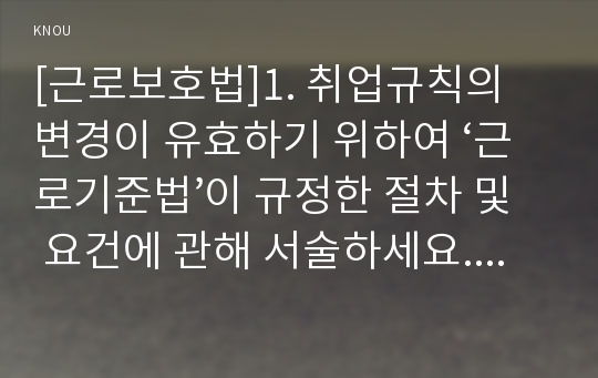 [근로보호법]1. 취업규칙의 변경이 유효하기 위하여 ‘근로기준법’이 규정한 절차 및 요건에 관해 서술하세요. 2. ‘근로기준법’이 규정한 해고의 요건 및 절차에 관해 서술하세요.