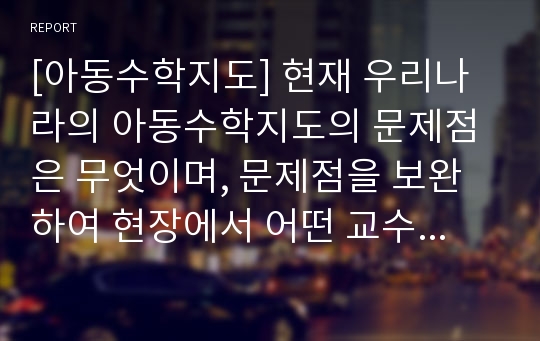 [아동수학지도] 현재 우리나라의 아동수학지도의 문제점은 무엇이며, 문제점을 보완하여 현장에서 어떤 교수방법으로 접근할 것인지 개인 의견을 적어보시오