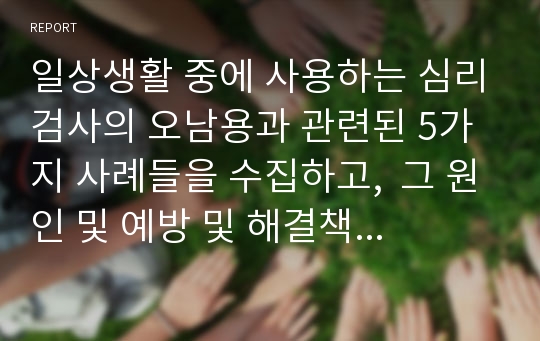 일상생활 중에 사용하는 심리검사의 오남용과 관련된 5가지 사례들을 수집하고,  그 원인 및 예방 및 해결책에 대해 의견 제시