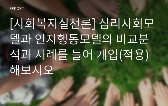 [사회복지실천론] 심리사회모델과 인지행동모델의 비교분석과 사례를 들어 개입(적용) 해보시오