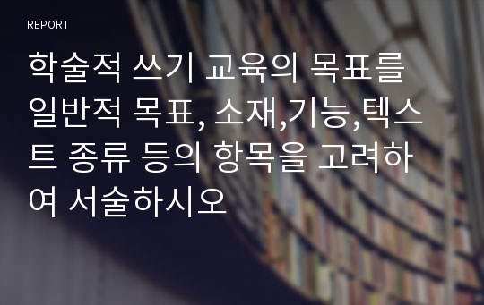 학술적 쓰기 교육의 목표를 일반적 목표, 소재,기능,텍스트 종류 등의 항목을 고려하여 서술하시오