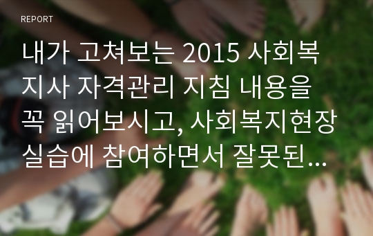 내가 고쳐보는 2015 사회복지사 자격관리 지침 내용을 꼭 읽어보시고, 사회복지현장실습에 참여하면서 잘못된 부분이거나 수정, 개정이 필요한 부분이 무엇이라고 생각하는지 제시하고, 그 이유에 대해 작성하시기 바랍니다.