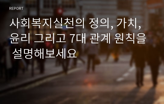 사회복지실천의 정의, 가치, 윤리 그리고 7대 관계 원칙을 설명해보세요