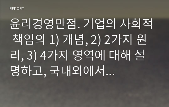 윤리경영만점. 기업의 사회적 책임의 1) 개념, 2) 2가지 원리, 3) 4가지 영역에 대해 설명하고, 국내외에서 사회적 책임을 모범적으로 수행하고 있는 기업사례를 두 가지 이상 들어 기술하시오.