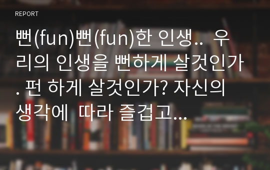 뻔(fun)뻔(fun)한 인생..  우리의 인생을 뻔하게 살것인가. 펀 하게 살것인가? 자신의 생각에  따라 즐겁고 행복하게 살 수 있다. 누구에게는 죽을것같이 고통스러운 삶이지만 또 다른 누구에게는 신명나는 삶이 된다.