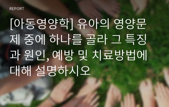 [아동영양학] 유아의 영양문제 중에 하나를 골라 그 특징과 원인, 예방 및 치료방법에 대해 설명하시오