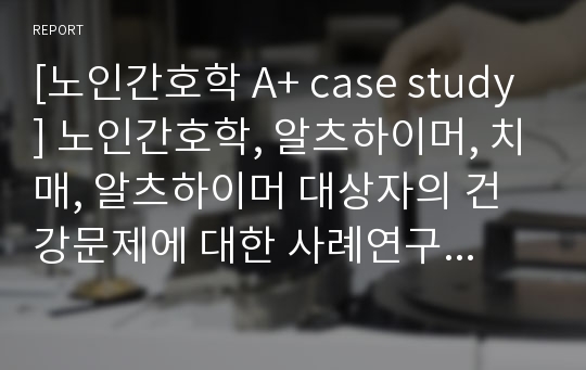 [노인간호학 A+ case study] 노인간호학, 알츠하이머, 치매, 알츠하이머 대상자의 건강문제에 대한 사례연구 보고서, 건강, 영양, 건강관리, 건강문제, 사례연구, 영양관리, AD, Alzheimer&#039;s disease, MRI, 기억상실, 스트레스, 영양불균형, 영양부족