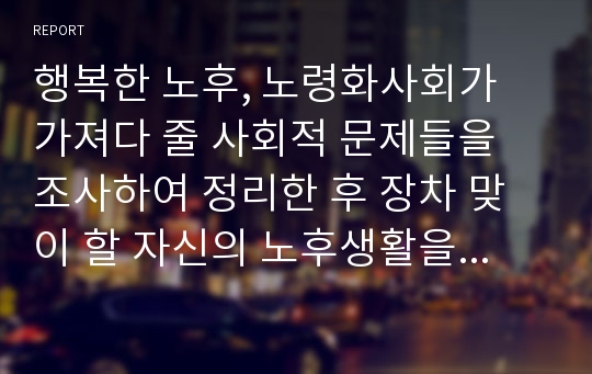 행복한 노후, 노령화사회가 가져다 줄 사회적 문제들을 조사하여 정리한 후 장차 맞이 할 자신의 노후생활을 구체적으로 설계해보시오.