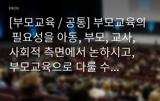 [부모교육 / 공통] 부모교육의 필요성을 아동, 부모, 교사, 사회적 측면에서 논하시고, 부모교육으로 다룰 수 있는 주요내용을 설명하시오.