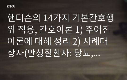 핸더슨의 14가지 기본간호행위 적용, 간호이론 1) 주어진 이론에 대해 정리 2) 사례대상자(만성질환자: 당뇨, 고혈압, 관절염, 암환자 등)를 선정한 후 인구사회적, 생활습관특성 기술 3) 환자 사정하기 4) 간호계획 작성 5) 환자간호와 이론적용에 따른 결론