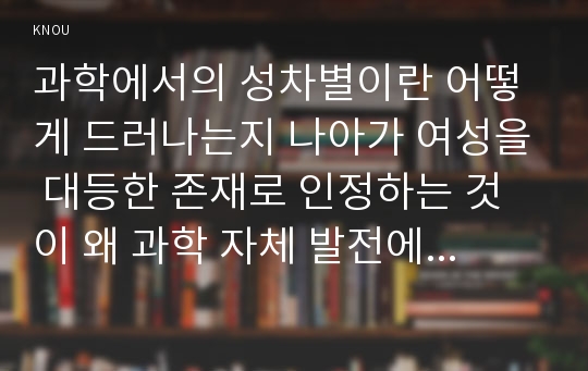 과학에서의 성차별이란 어떻게 드러나는지 나아가 여성을 대등한 존재로 인정하는 것이 왜 과학 자체 발전에도 중요한지 구체적인 인물이나 사례를 들어가면서 서술하시오.