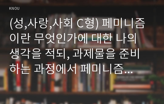 (성,사랑,사회 C형) 페미니즘이란 무엇인가에 대한 나의 생각을 적되, 과제물을 준비하는 과정에서 페미니즘에 대한 나의 생각은 어떻게 변화했는지를 구체적으로 적으시오.