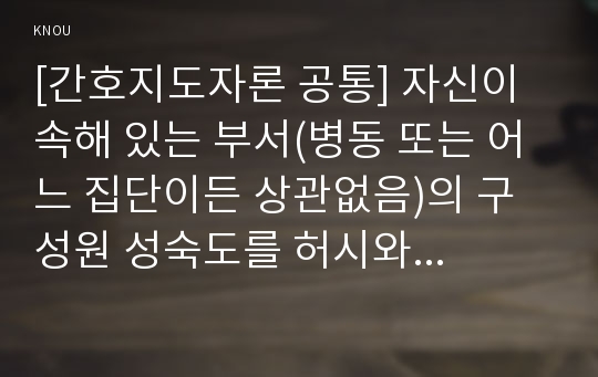 [간호지도자론 공통] 자신이 속해 있는 부서(병동 또는 어느 집단이든 상관없음)의 구성원 성숙도를 허시와 블랜차드의 상황모형과 아지리스의 성숙·미성숙이론에 근거하여 진단하고, 그 집단에 적절한 지도자 행동 스타일을 결정하시오. 그리고 현재의 지도자와 비교하시오.