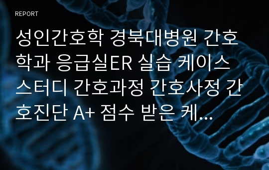 성인간호학 경북대병원 간호학과 응급실ER 실습 케이스 스터디 간호과정 간호사정 간호진단 A+ 점수 받은 케이스스터디