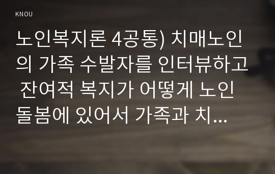 노인복지론 4공통) 치매노인의 가족 수발자를 인터뷰하고 잔여적 복지가 어떻게 노인돌봄에 있어서 가족과 치매노인에게 영향을 미치는지 분석하시오. *실제 인터뷰할 대상이 없을 경우, 자신이나 신문 등의 사례를 찾아 조사하시오