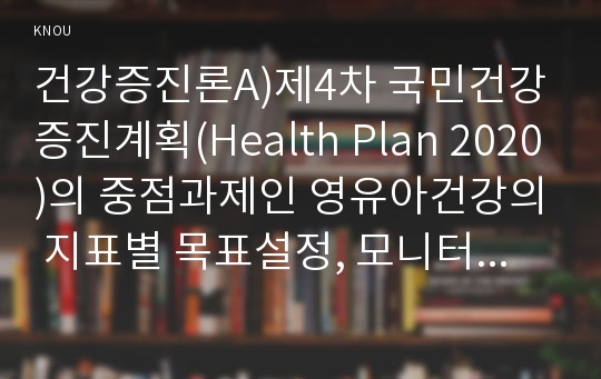 건강증진론A)제4차 국민건강증진계획(Health Plan 2020)의 중점과제인 영유아건강의 지표별 목표설정, 모니터링 등을 설명하고 세부사업을 하나 선정하여 사업내용 및 방법에 대하여 의견을 기술하시오.