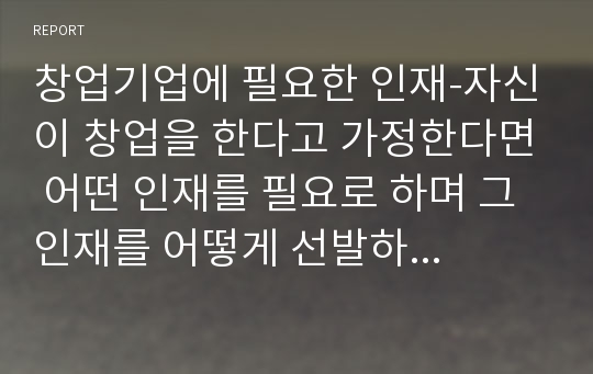 창업기업에 필요한 인재-자신이 창업을 한다고 가정한다면 어떤 인재를 필요로 하며 그 인재를 어떻게 선발하고 교육하며 평가할 것인가를 기술하시오.