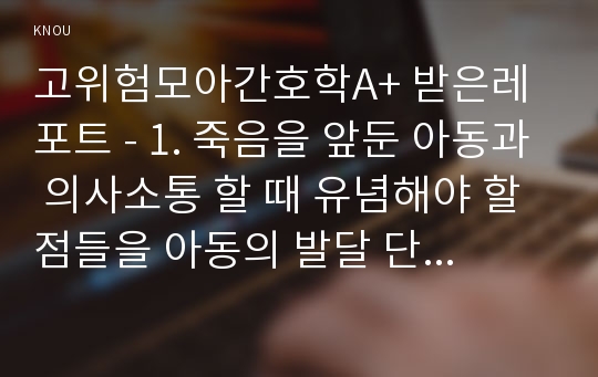 고위험모아간호학A+ 받은레포트 - 1. 죽음을 앞둔 아동과 의사소통 할 때 유념해야 할 점들을 아동의 발달 단계별 (유아기/학령전기, 학령기, 청소년기)로 논하시오. 2. 고위험 신생아를 분류하는 기준에 대해 설명하고, 고위험 신생아의 발생빈도를 감소시키기 위한 방안과 고위험 신생아의 체온유지를 위해 간호사가 유념해야 할 점들에 대해 논하시오.