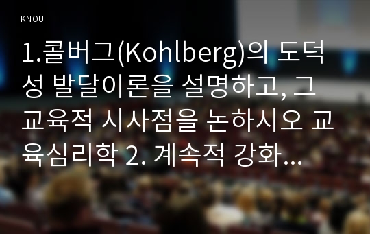 1.콜버그(Kohlberg)의 도덕성 발달이론을 설명하고, 그 교육적 시사점을 논하시오 교육심리학 2. 계속적 강화와 간헐적 강화의 유용성을 들고, 네 가지 강화계획(reinforcement schedule)에 대해 실생활의 예를 제시하며 설명하시오-교육심리학 2016 2학기 중간과제물 콜버그(Kohlberg)의 도덕성 발달이론