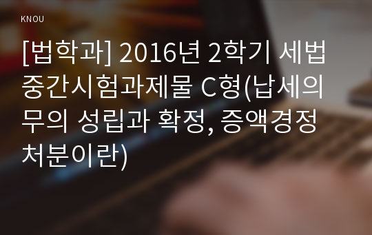 [법학과] 2016년 2학기 세법 중간시험과제물 C형(납세의무의 성립과 확정, 증액경정처분이란)