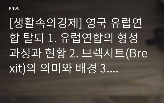 [생활속의경제] 영국 유럽연합 탈퇴 1. 유럽연합의 형성과정과 현황 2. 브렉시트(Brexit)의 의미와 배경 3. 경제적 관점에서 Brexit가 영국, EU 그리고 한국에 미치는 영향 4. 자신의 생각