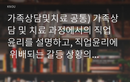 가족상담및치료 공통) 가족상담 및 치료 과정에서의 직업윤리를 설명하고, 직업윤리에 위배되는 갈등 상황의 예를 든 후, 본인이 생각하는 해결책을 제시하시오