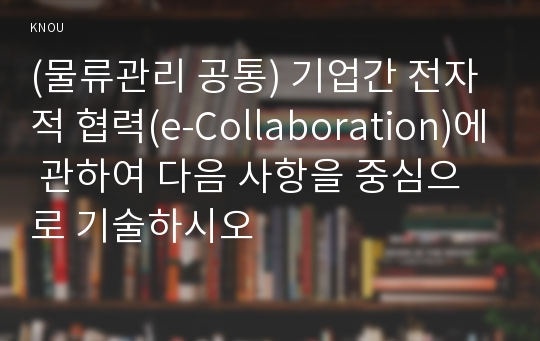 (물류관리 공통) 기업간 전자적 협력(e-Collaboration)에 관하여 다음 사항을 중심으로 기술하시오