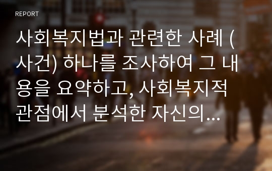 사회복지법과 관련한 사례 (사건) 하나를 조사하여 그 내용을 요약하고, 사회복지적 관점에서 분석한 자신의 견해를 정리하시오.