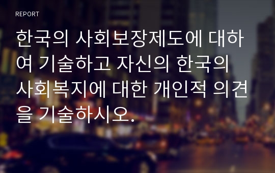 한국의 사회보장제도에 대하여 기술하고 자신의 한국의 사회복지에 대한 개인적 의견을 기술하시오.