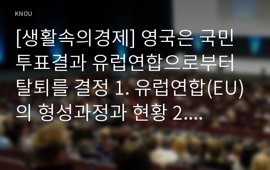 [생활속의경제] 영국은 국민투표결과 유럽연합으로부터 탈퇴를 결정 1. 유럽연합(EU)의 형성과정과 현황 2. 브렉시트(Brexit)의 의미와 배경 3. 경제적 관점에서 Brexit가 영국, EU 그리고 한국에 미치는 영향 4. Brexit에 대한 자신의 생각