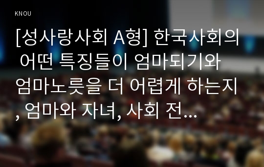 [성사랑사회 A형] 한국사회의 어떤 특징들이 엄마되기와 엄마노릇을 더 어렵게 하는지, 엄마와 자녀, 사회 전체가 모두가 조금 더 자유롭고 건강한 존재로 살아갈 수 있기 위해서는 어떤 변화가 있어야 할지 구체적인 예를 들어가면서 서술