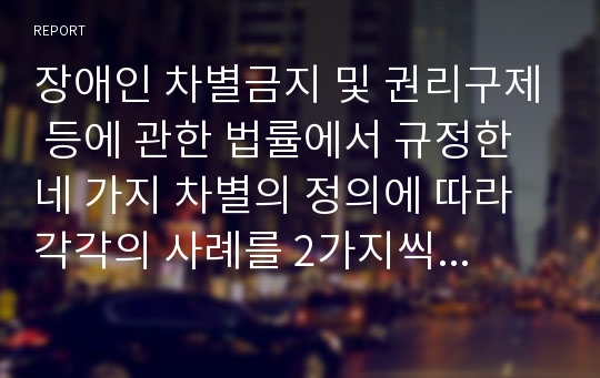 장애인 차별금지 및 권리구제 등에 관한 법률에서 규정한 네 가지 차별의 정의에 따라 각각의 사례를 2가지씩 서술하시오.(직접차별, 간접차별, 정당한 편의제공 거부에 의한 차별, 광고에 의한 차별)