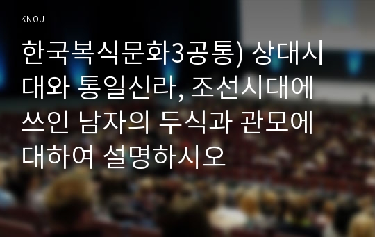 한국복식문화3공통) 상대시대와 통일신라, 조선시대에 쓰인 남자의 두식과 관모에 대하여 설명하시오