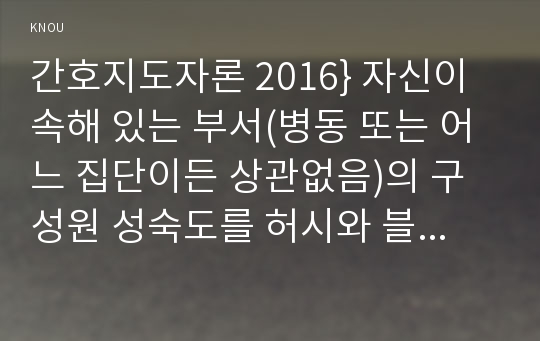 간호지도자론 2016} 자신이 속해 있는 부서(병동 또는 어느 집단이든 상관없음)의 구성원 성숙도를 허시와 블랜차드의 상황모형과 아지리스의 성숙 미성숙이론에 근거하여 진단하고, 그 집단에 적절한 지도자 행동 스타일을 결정하시오. 그리고 현재의 지도자와 비교하시오(간호지도자론 허시와 블랜차드의 상황모형 아지리스의 성숙 미성숙이론) 간호지도자론